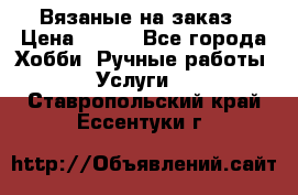 Вязаные на заказ › Цена ­ 800 - Все города Хобби. Ручные работы » Услуги   . Ставропольский край,Ессентуки г.